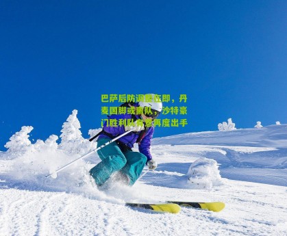 搜狐体育新闻_巴萨后防调整在即，丹麦国脚或离队，沙特豪门胜利队有意再度出手