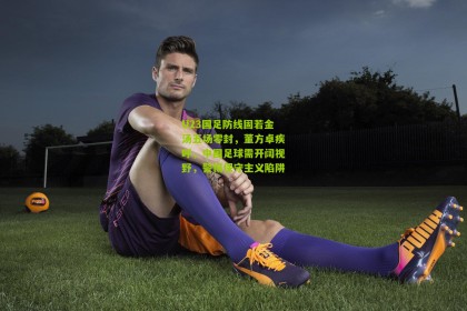 搜狐体育网_U23国足防线固若金汤五场零封，董方卓疾呼，中国足球需开阔视野，警惕保守主义陷阱