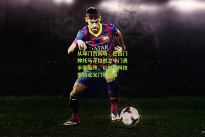 搜狐体育网：从球门到商场，巴西门神托马泽拉创立守门员手套品牌，以创新科技重新定义门将装备