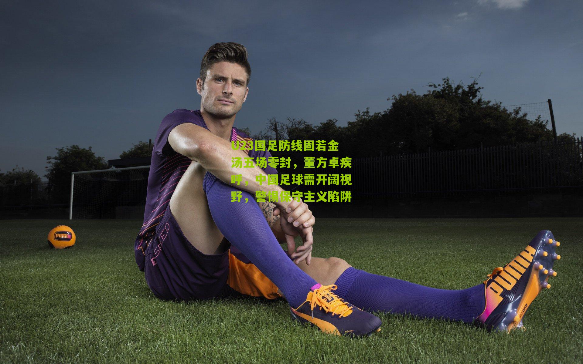 U23国足防线固若金汤五场零封，董方卓疾呼，中国足球需开阔视野，警惕保守主义陷阱